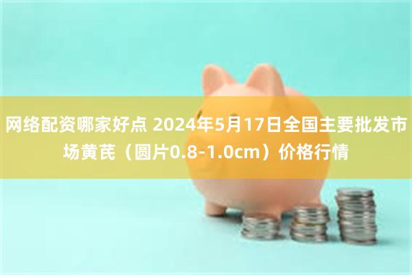 网络配资哪家好点 2024年5月17日全国主要批发市场黄芪（圆片0.8-1.0cm）价格行情
