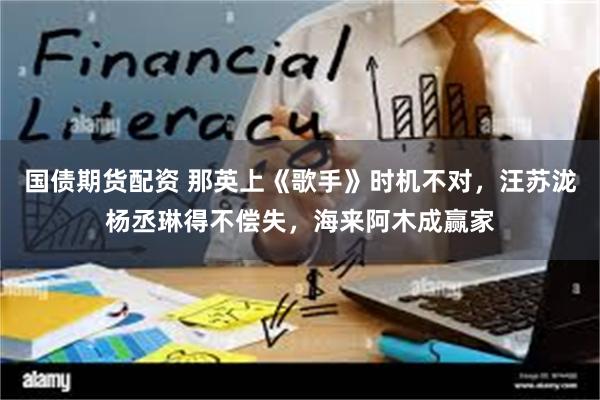 国债期货配资 那英上《歌手》时机不对，汪苏泷杨丞琳得不偿失，海来阿木成赢家