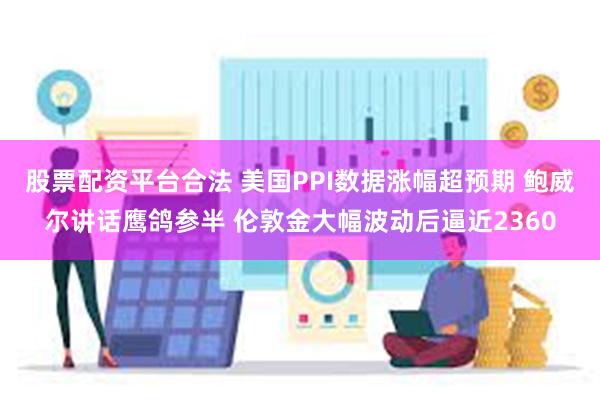 股票配资平台合法 美国PPI数据涨幅超预期 鲍威尔讲话鹰鸽参半 伦敦金大幅波动后逼近2360