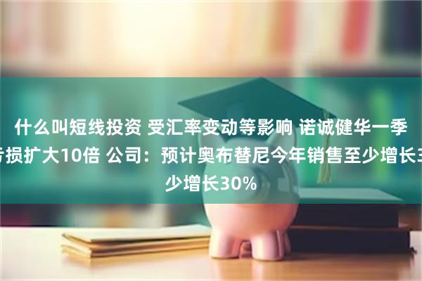 什么叫短线投资 受汇率变动等影响 诺诚健华一季度亏损扩大10倍 公司：预计奥布替尼今年销售至少增长30%
