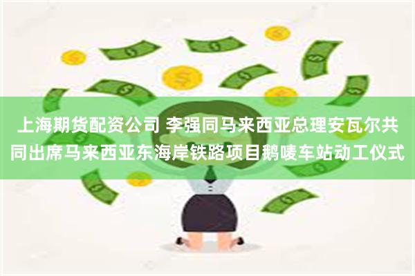 上海期货配资公司 李强同马来西亚总理安瓦尔共同出席马来西亚东海岸铁路项目鹅唛车站动工仪式