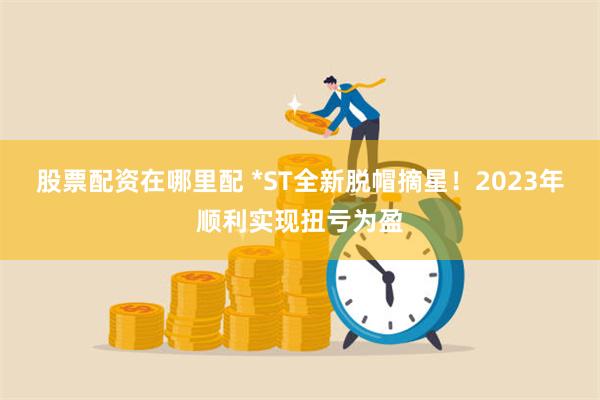 股票配资在哪里配 *ST全新脱帽摘星！2023年顺利实现扭亏为盈
