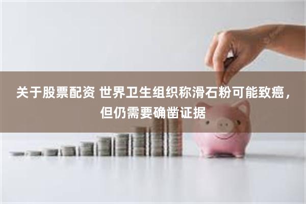 关于股票配资 世界卫生组织称滑石粉可能致癌，但仍需要确凿证据