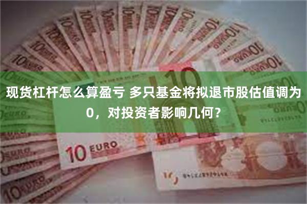 现货杠杆怎么算盈亏 多只基金将拟退市股估值调为0，对投资者影响几何？