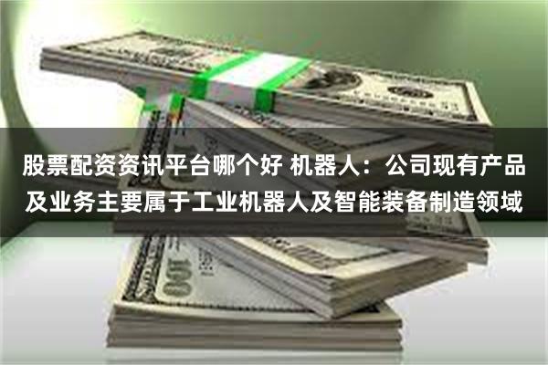 股票配资资讯平台哪个好 机器人：公司现有产品及业务主要属于工业机器人及智能装备制造领域