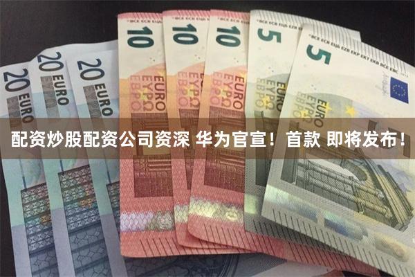 配资炒股配资公司资深 华为官宣！首款 即将发布！