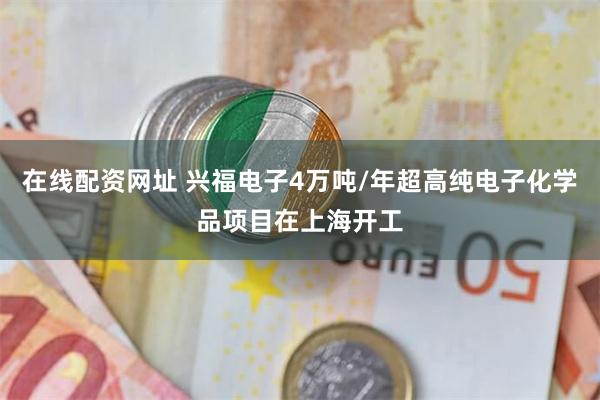 在线配资网址 兴福电子4万吨/年超高纯电子化学品项目在上海开工