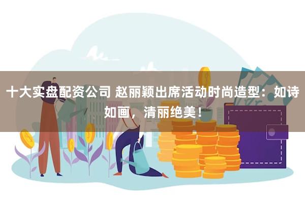 十大实盘配资公司 赵丽颖出席活动时尚造型：如诗如画，清丽绝美！
