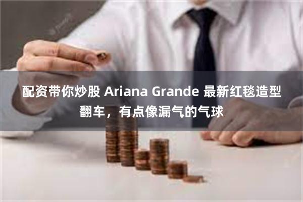 配资带你炒股 Ariana Grande 最新红毯造型翻车，有点像漏气的气球