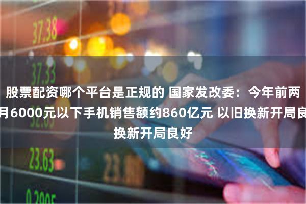 股票配资哪个平台是正规的 国家发改委：今年前两个月6000元以下手机销售额约860亿元 以旧换新开局良好