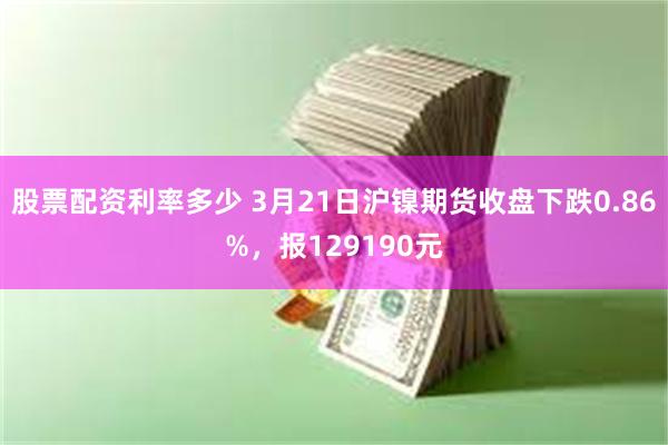 股票配资利率多少 3月21日沪镍期货收盘下跌0.86%，报129190元