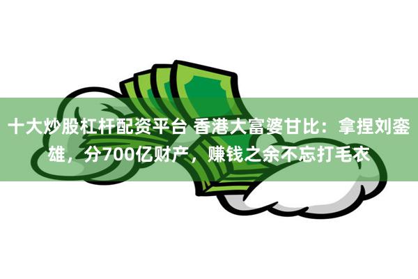 十大炒股杠杆配资平台 香港大富婆甘比：拿捏刘銮雄，分700亿财产，赚钱之余不忘打毛衣