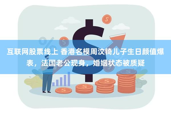 互联网股票线上 香港名模周汶锜儿子生日颜值爆表，法国老公现身，婚姻状态被质疑