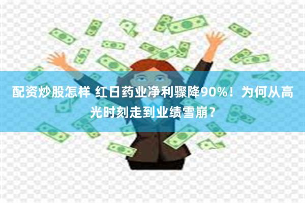 配资炒股怎样 红日药业净利骤降90%！为何从高光时刻走到业绩雪崩？