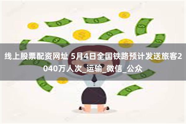 线上股票配资网址 5月4日全国铁路预计发送旅客2040万人次_运输_微信_公众