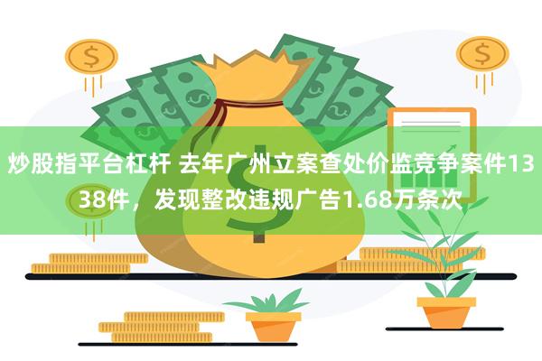 炒股指平台杠杆 去年广州立案查处价监竞争案件1338件，发现整改违规广告1.68万条次
