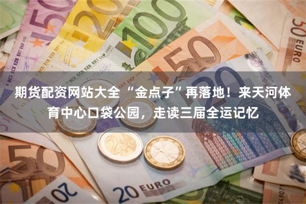期货配资网站大全 “金点子”再落地！来天河体育中心口袋公园，走读三届全运记忆