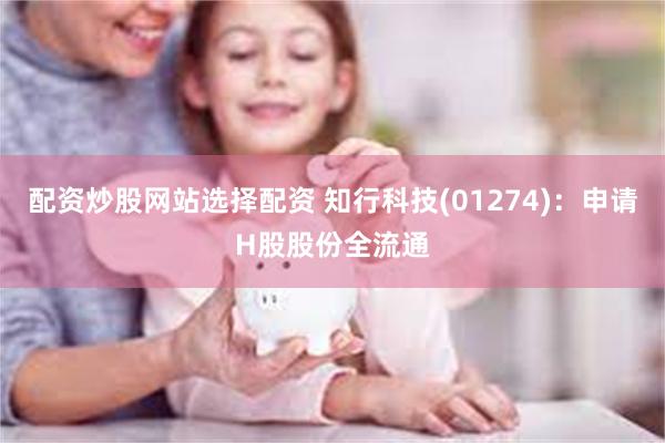 配资炒股网站选择配资 知行科技(01274)：申请H股股份全流通