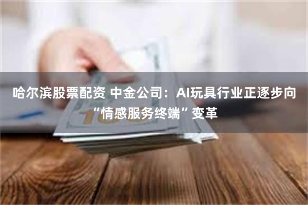 哈尔滨股票配资 中金公司：AI玩具行业正逐步向“情感服务终端”变革