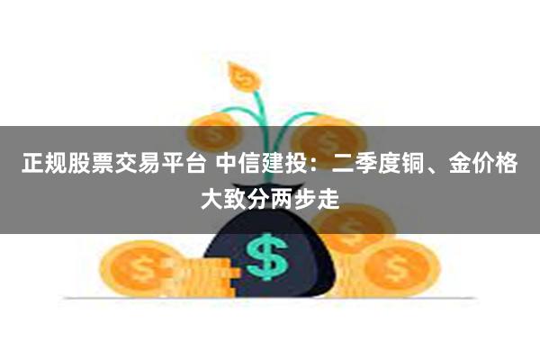 正规股票交易平台 中信建投：二季度铜、金价格大致分两步走