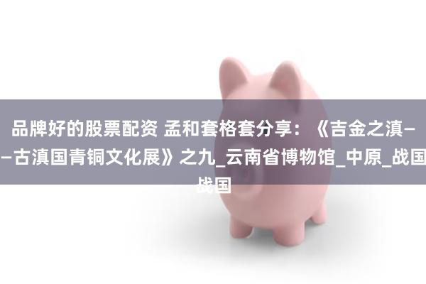 品牌好的股票配资 孟和套格套分享：《吉金之滇——古滇国青铜文化展》之九_云南省博物馆_中原_战国
