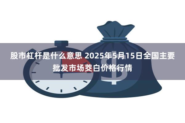 股市杠杆是什么意思 2025年5月15日全国主要批发市场茭白价格行情