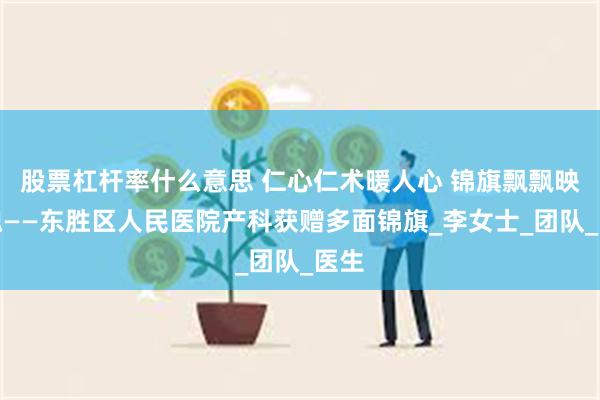 股票杠杆率什么意思 仁心仁术暖人心 锦旗飘飘映医魂——东胜区人民医院产科获赠多面锦旗_李女士_团队_医生