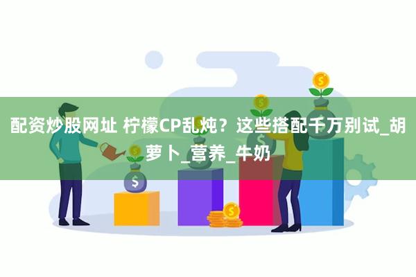 配资炒股网址 柠檬CP乱炖？这些搭配千万别试_胡萝卜_营养_牛奶