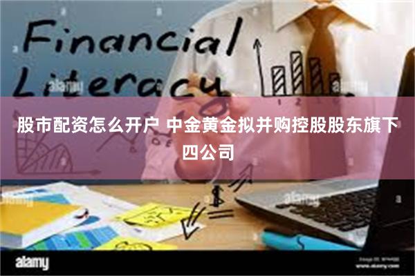 股市配资怎么开户 中金黄金拟并购控股股东旗下四公司