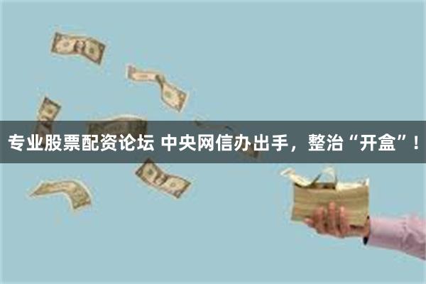 专业股票配资论坛 中央网信办出手，整治“开盒”！