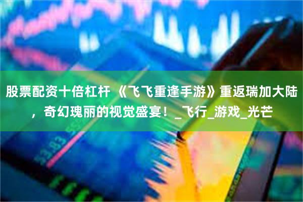 股票配资十倍杠杆 《飞飞重逢手游》重返瑞加大陆，奇幻瑰丽的视觉盛宴！_飞行_游戏_光芒