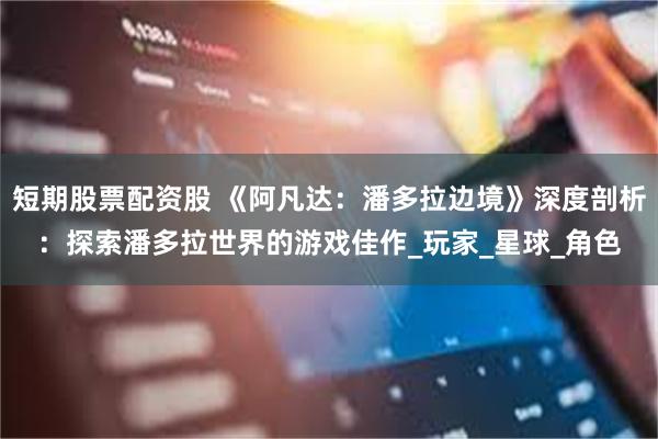 短期股票配资股 《阿凡达：潘多拉边境》深度剖析：探索潘多拉世界的游戏佳作_玩家_星球_角色