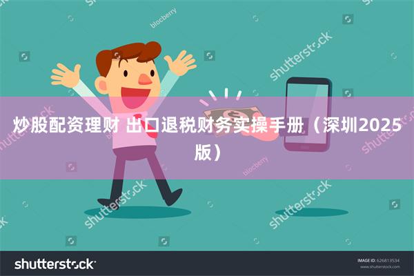 炒股配资理财 出口退税财务实操手册（深圳2025版）