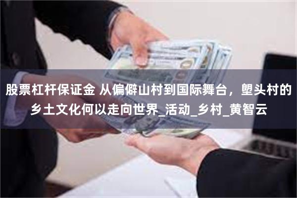 股票杠杆保证金 从偏僻山村到国际舞台，塱头村的乡土文化何以走向世界_活动_乡村_黄智云