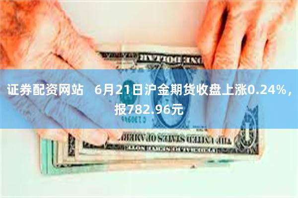 证券配资网站   6月21日沪金期货收盘上涨0.24%，报782.96元