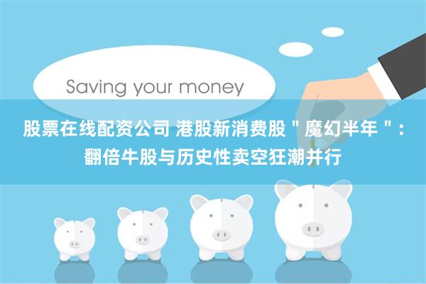 股票在线配资公司 港股新消费股＂魔幻半年＂：翻倍牛股与历史性卖空狂潮并行
