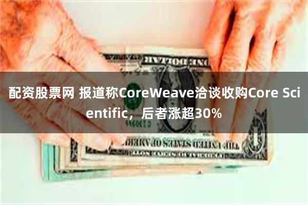 配资股票网 报道称CoreWeave洽谈收购Core Scientific，后者涨超30%