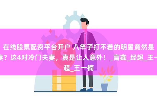 在线股票配资平台开户 八竿子打不着的明星竟然是夫妻？这4对冷门夫妻，真是让人意外！_高鑫_经超_王一楠
