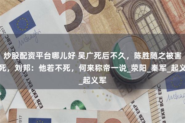 炒股配资平台哪儿好 吴广死后不久，陈胜随之被害身死，刘邦：他若不死，何来称帝一说_荥阳_秦军_起义军