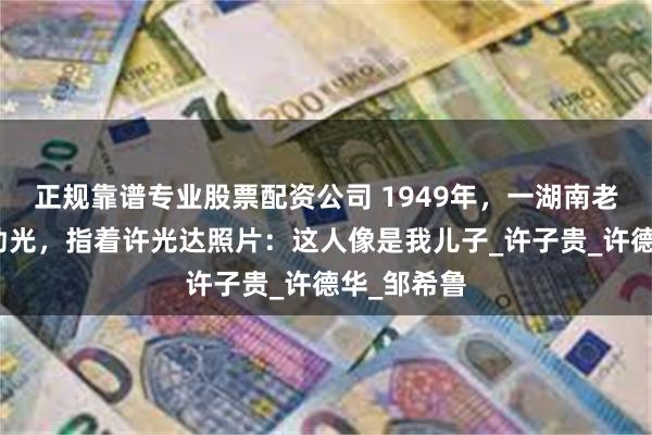 正规靠谱专业股票配资公司 1949年，一湖南老农找到肖劲光，指着许光达照片：这人像是我儿子_许子贵_许德华_邹希鲁