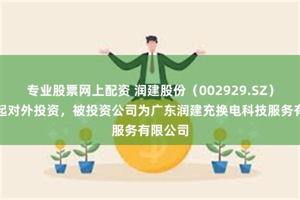专业股票网上配资 润建股份（002929.SZ）新增一起对外投资，被投资公司为广东润建充换电科技服务有限公司