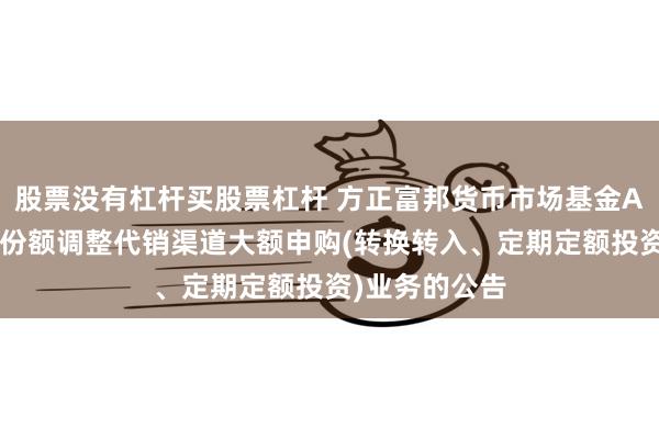 股票没有杠杆买股票杠杆 方正富邦货币市场基金A类份额和B类份额调整代销渠道大额申购(转换转入、定期定额投资)业务的公告