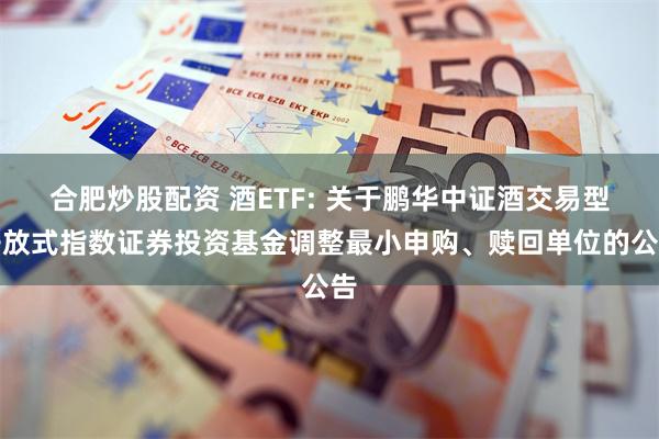 合肥炒股配资 酒ETF: 关于鹏华中证酒交易型开放式指数证券投资基金调整最小申购、赎回单位的公告
