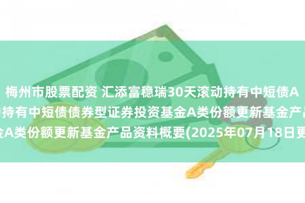 梅州市股票配资 汇添富稳瑞30天滚动持有中短债A: 汇添富稳瑞30天滚动持有中短债债券型证券投资基金A类份额更新基金产品资料概要(2025年07月18日更新)