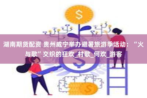 湖南期货配资 贵州威宁举办避暑旅游季活动：“火与歌”交织的狂欢_村歌_何欢_游客