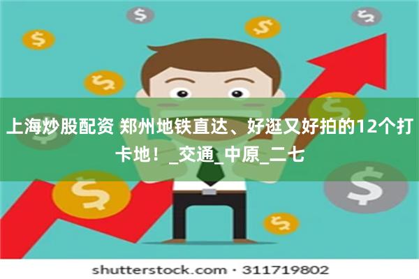 上海炒股配资 郑州地铁直达、好逛又好拍的12个打卡地！_交通_中原_二七