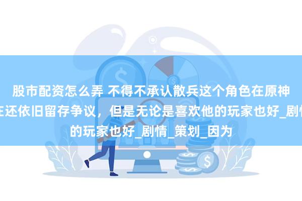 股市配资怎么弄 不得不承认散兵这个角色在原神当中直到现在还依旧留存争议，但是无论是喜欢他的玩家也好_剧情_策划_因为
