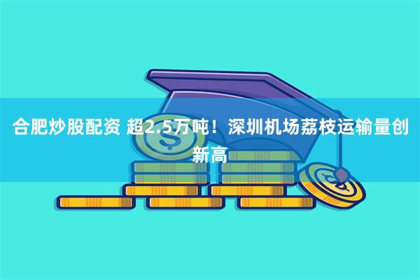 合肥炒股配资 超2.5万吨！深圳机场荔枝运输量创新高