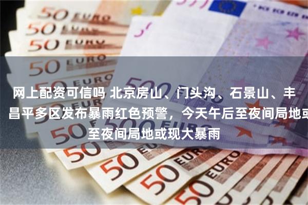 网上配资可信吗 北京房山、门头沟、石景山、丰台、怀柔、昌平多区发布暴雨红色预警，今天午后至夜间局地或现大暴雨