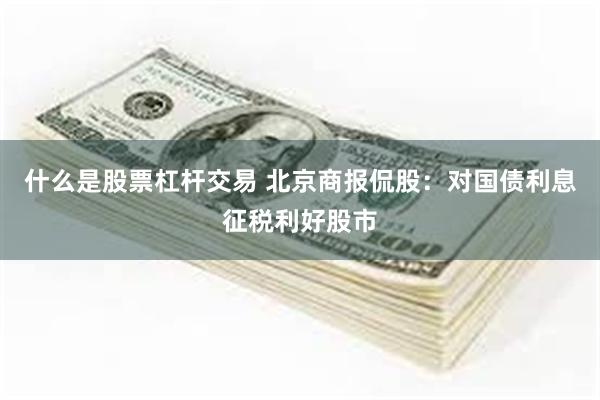 什么是股票杠杆交易 北京商报侃股：对国债利息征税利好股市